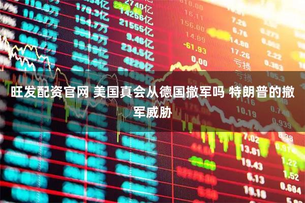 旺发配资官网 美国真会从德国撤军吗 特朗普的撤军威胁