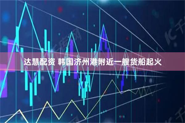 达慧配资 韩国济州港附近一艘货船起火