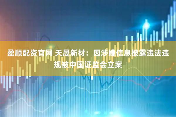 盈顺配资官网 天晟新材：因涉嫌信息披露违法违规被中国证监会立案