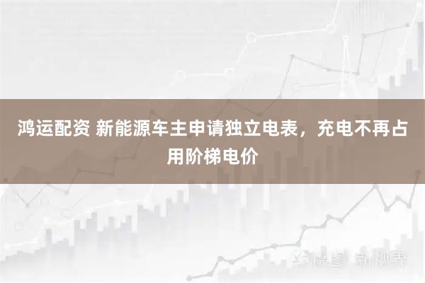 鸿运配资 新能源车主申请独立电表，充电不再占用阶梯电价