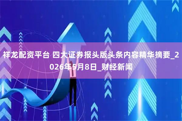 祥龙配资平台 四大证券报头版头条内容精华摘要_2026年5月8日_财经新闻