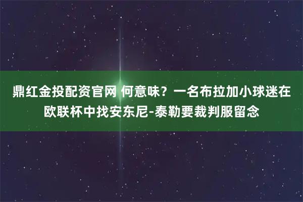 鼎红金投配资官网 何意味？一名布拉加小球迷在欧联杯中找安东尼-泰勒要裁判服留念