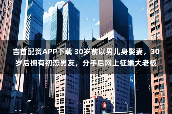 吉首配资APP下载 30岁前以男儿身娶妻，30岁后拥有初恋男友，分手后网上征婚大老板