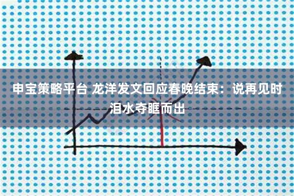 申宝策略平台 龙洋发文回应春晚结束：说再见时泪水夺眶而出